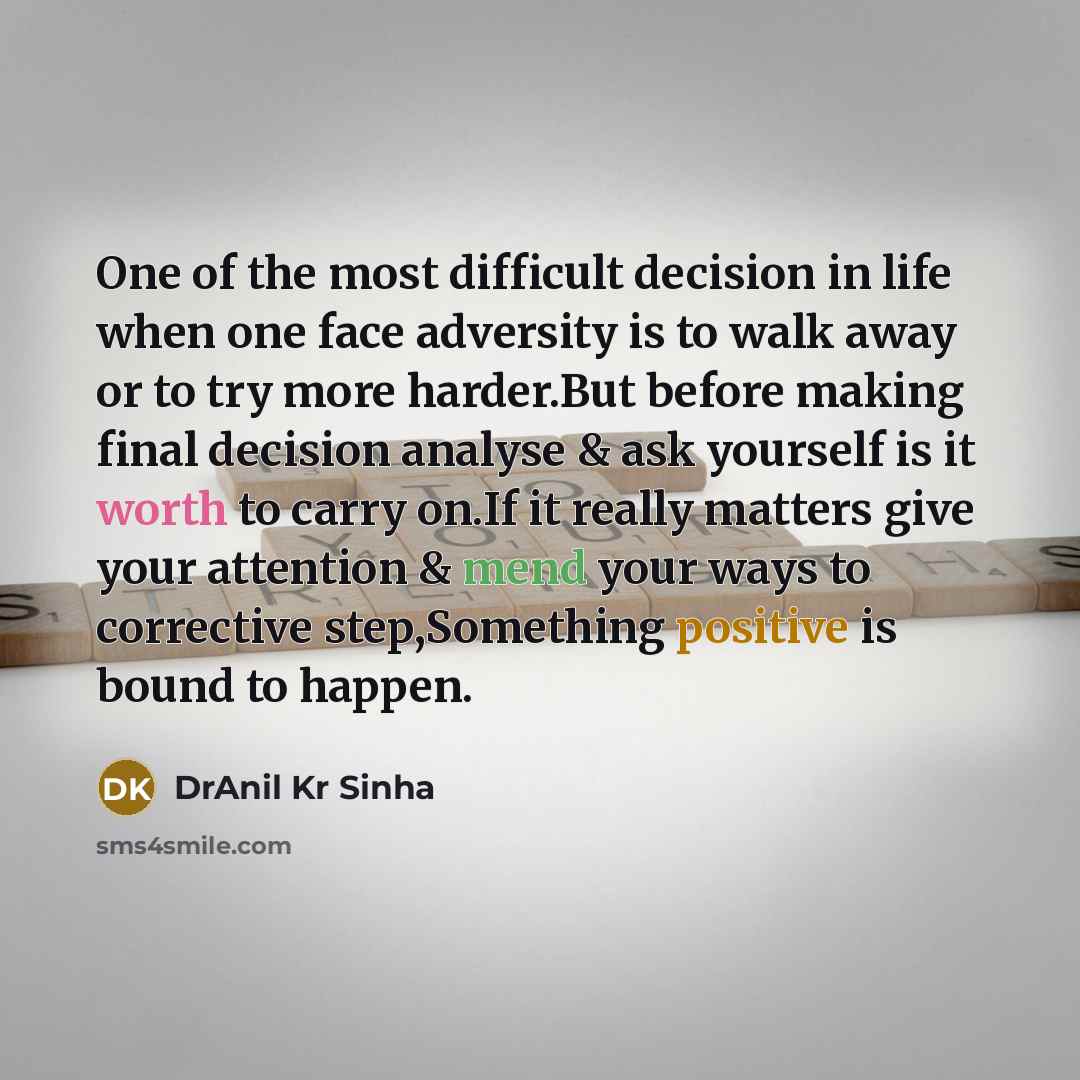 “One of the most difficult decision in life when one face adversity is to walk away or to try more harder.But before making final decision analyse & ask yourself is it worth to carry on.If it really matters give your attention & mend your ways to corrective step,Something positive is bound to happen.” quote by DrAnil Kr Sinha