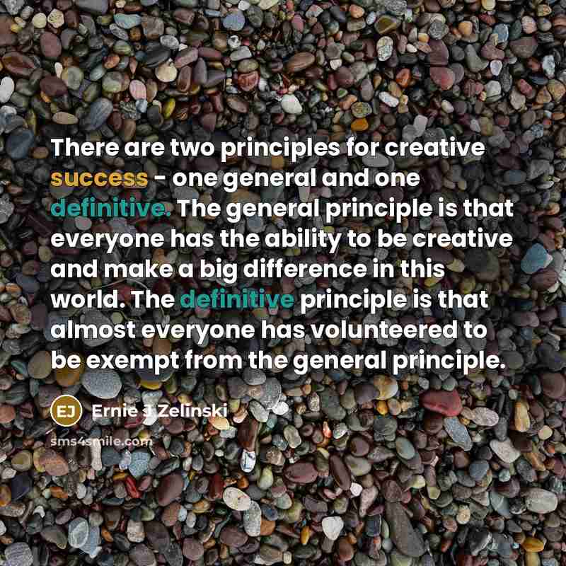 “There are two principles for creative success - one general and one definitive. The general principle is that everyone has the ability to be creative and make a big difference in this world. The definitive principle is that almost everyone has volunteered to be exempt from the general principle.” quote by Ernie J Zelinski