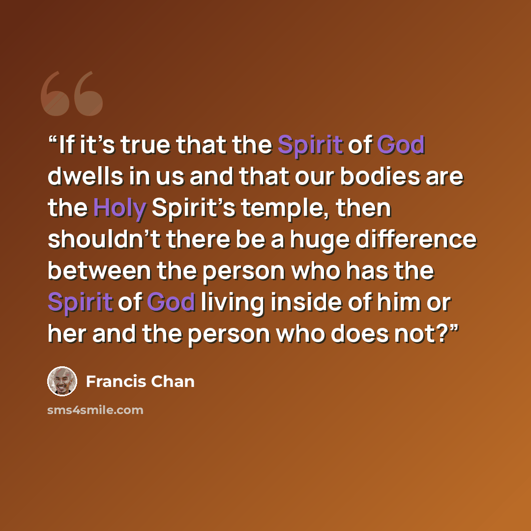 “If it’s true that the Spirit of God dwells in us and that our bodies are the Holy Spirit’s temple, then shouldn’t there be a huge difference between the person who has the Spirit of God living inside of him or her and the person who does not?” quote by Francis Chan
