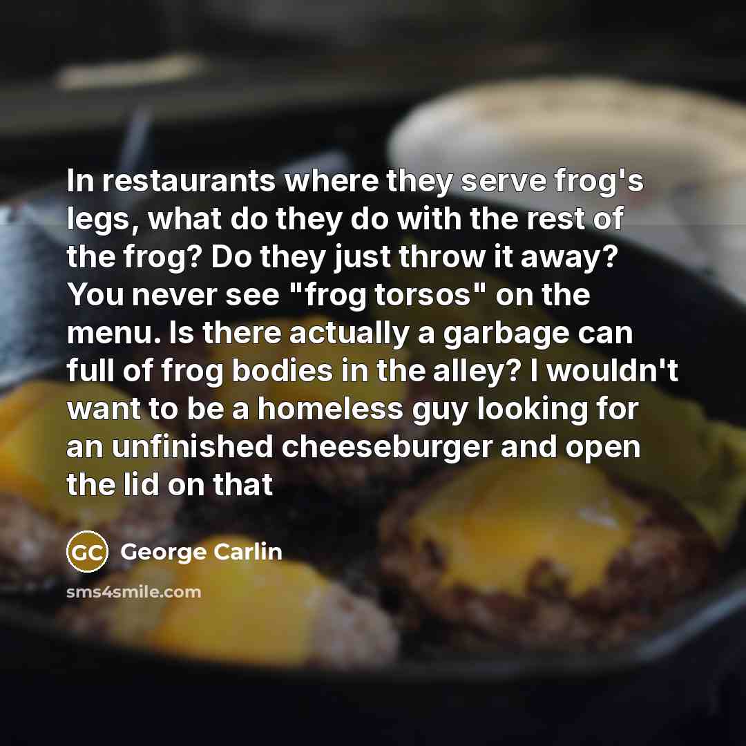 “In restaurants where they serve frog's legs, what do they do with the rest of the frog? Do they just throw it away? You never see "frog torsos" on the menu. Is there actually a garbage can full of frog bodies in the alley? I wouldn't want to be a homeless guy looking for an unfinished cheeseburger…” quote by George Carlin