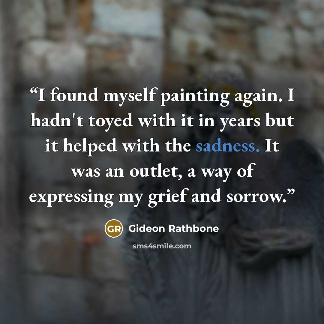 “I found myself painting again. I hadn't toyed with it in years but it helped with the sadness. It was an outlet, a way of expressing my grief and sorrow.” quote by Gideon Rathbone