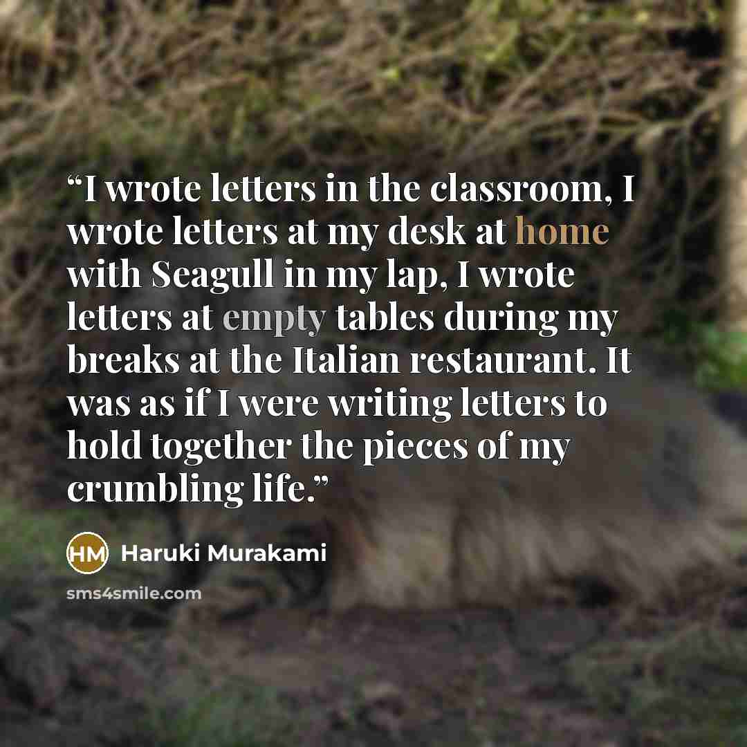 “I wrote letters in the classroom, I wrote letters at my desk at home with Seagull in my lap, I wrote letters at empty tables during my breaks at the Italian restaurant. It was as if I were writing letters to hold together the pieces of my crumbling life.” quote by Haruki Murakami