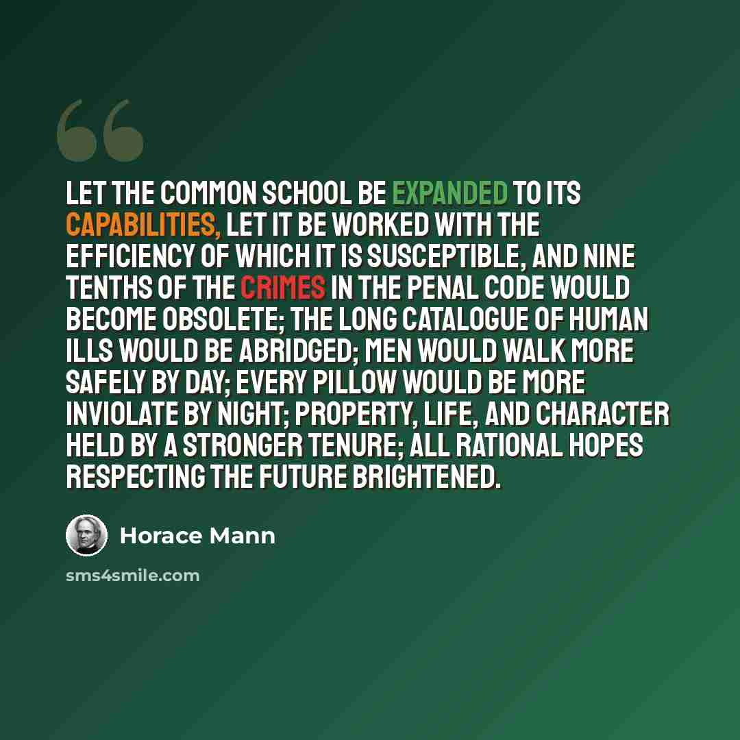 “Let the Common School be expanded to its capabilities, let it be worked with the efficiency of which it is susceptible, and nine tenths of the crimes in the penal code would become obsolete; the long catalogue of human ills would be abridged; men would walk more safely by day; every pillow would…” quote by Horace Mann