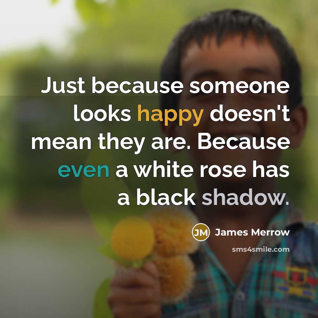 “Just because someone looks happy doesn't mean they are. Because even a white rose has a black shadow.” quote by James Merrow