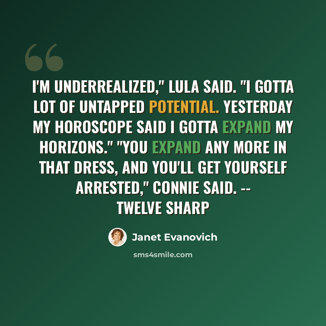 “I'm underrealized," Lula said. "I gotta lot of untapped potential. Yesterday my horoscope said I gotta expand my horizons." "You expand any more in that dress, and you'll get yourself arrested," Connie said. -- Twelve Sharp” quote by Janet Evanovich