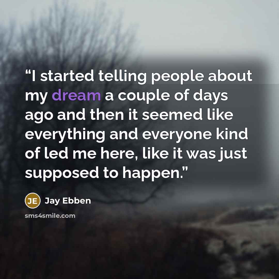 “I started telling people about my dream a couple of days ago and then it seemed like everything and everyone kind of led me here, like it was just supposed to happen.” quote by Jay Ebben