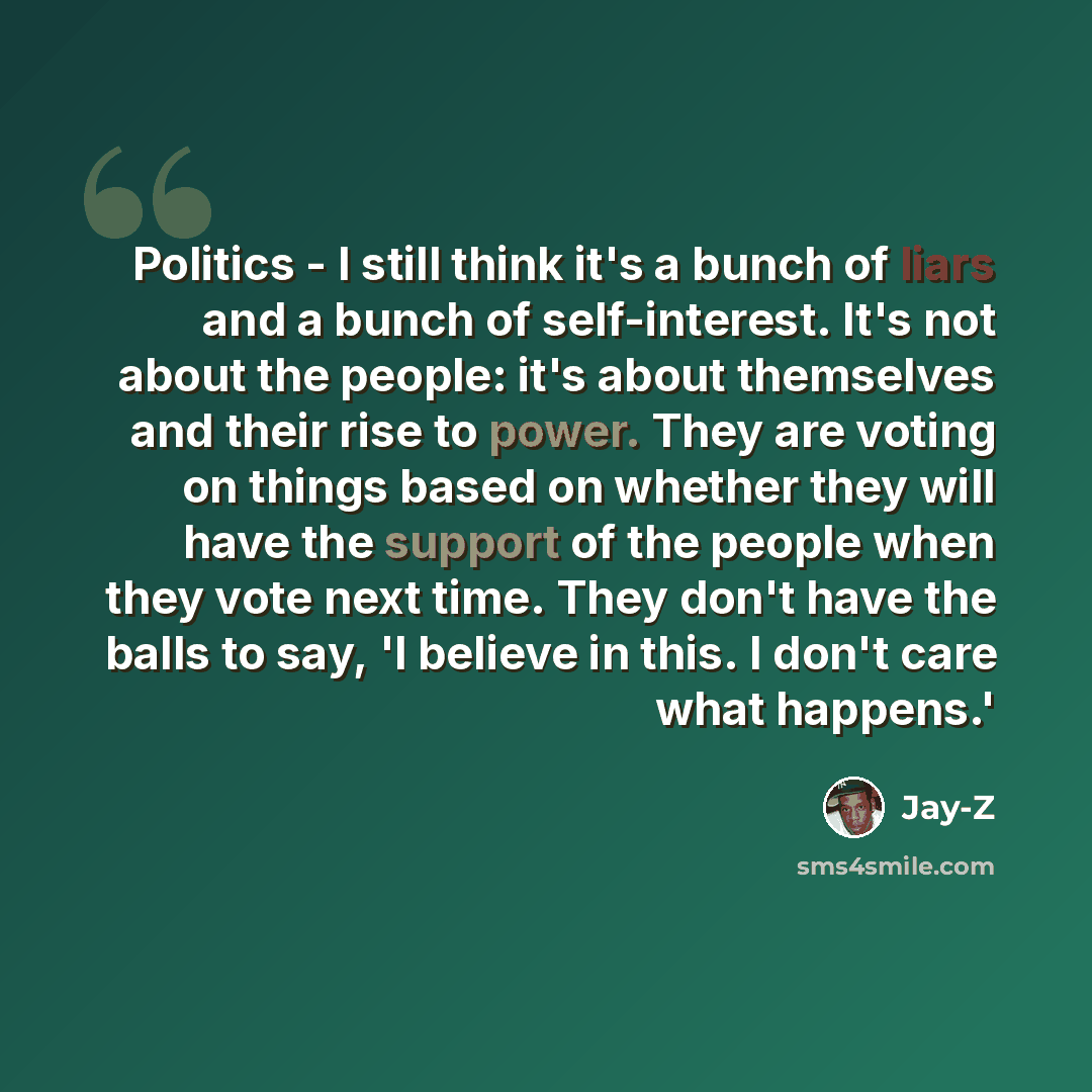 “Politics - I still think it's a bunch of liars and a bunch of self-interest. It's not about the people: it's about themselves and their rise to power. They are voting on things based on whether they will have the support of the people when they vote next time. They don't have the balls to say, 'I…” quote by Jay-Z