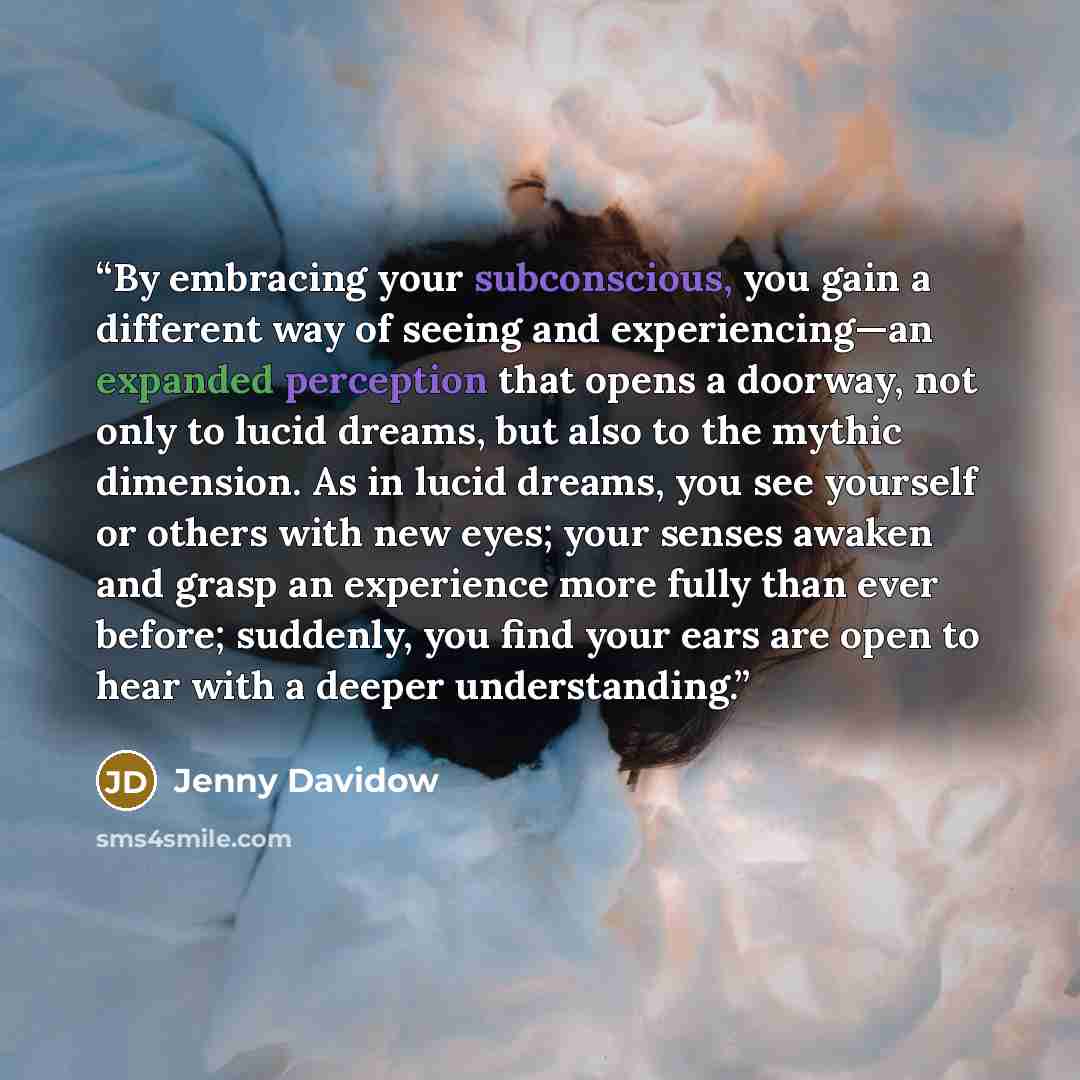 “By embracing your subconscious, you gain a different way of seeing and experiencing—an expanded perception that opens a doorway, not only to lucid dreams, but also to the mythic dimension. As in lucid dreams, you see yourself or others with new eyes; your senses awaken and grasp an experience more…” quote by Jenny Davidow