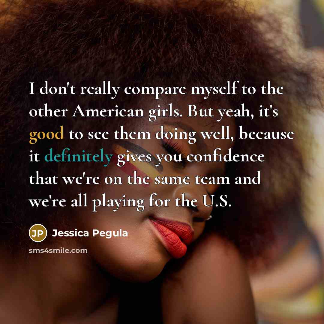 “I don't really compare myself to the other American girls. But yeah, it's good to see them doing well, because it definitely gives you confidence that we're on the same team and we're all playing for the U.S.” quote by Jessica Pegula