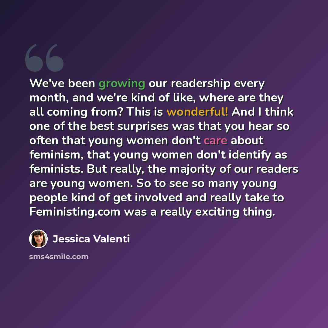 “We've been growing our readership every month, and we're kind of like, where are they all coming from? This is wonderful! And I think one of the best surprises was that you hear so often that young women don't care about feminism, that young women don't identify as feminists. But really, the…” quote by Jessica Valenti