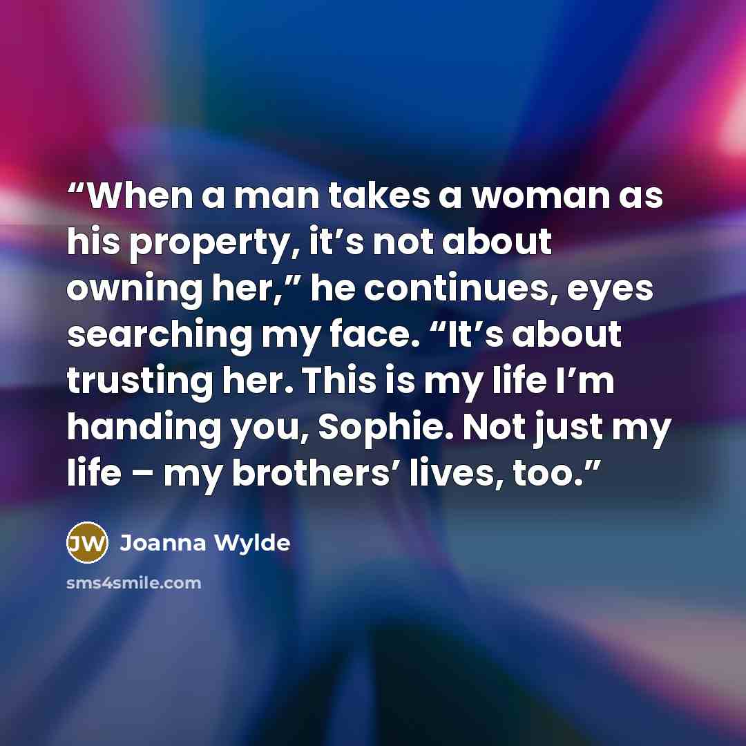 “When a man takes a woman as his property, it’s not about owning her,” he continues, eyes searching my face. “It’s about trusting her. This is my life I’m handing you, Sophie. Not just my life – my brothers’ lives, too.” quote by Joanna Wylde