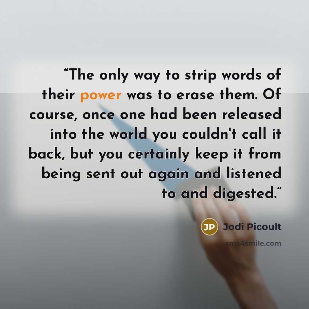 “The only way to strip words of their power was to erase them. Of course, once one had been released into the world you couldn't call it back, but you certainly keep it from being sent out again and listened to and digested.” quote by Jodi Picoult