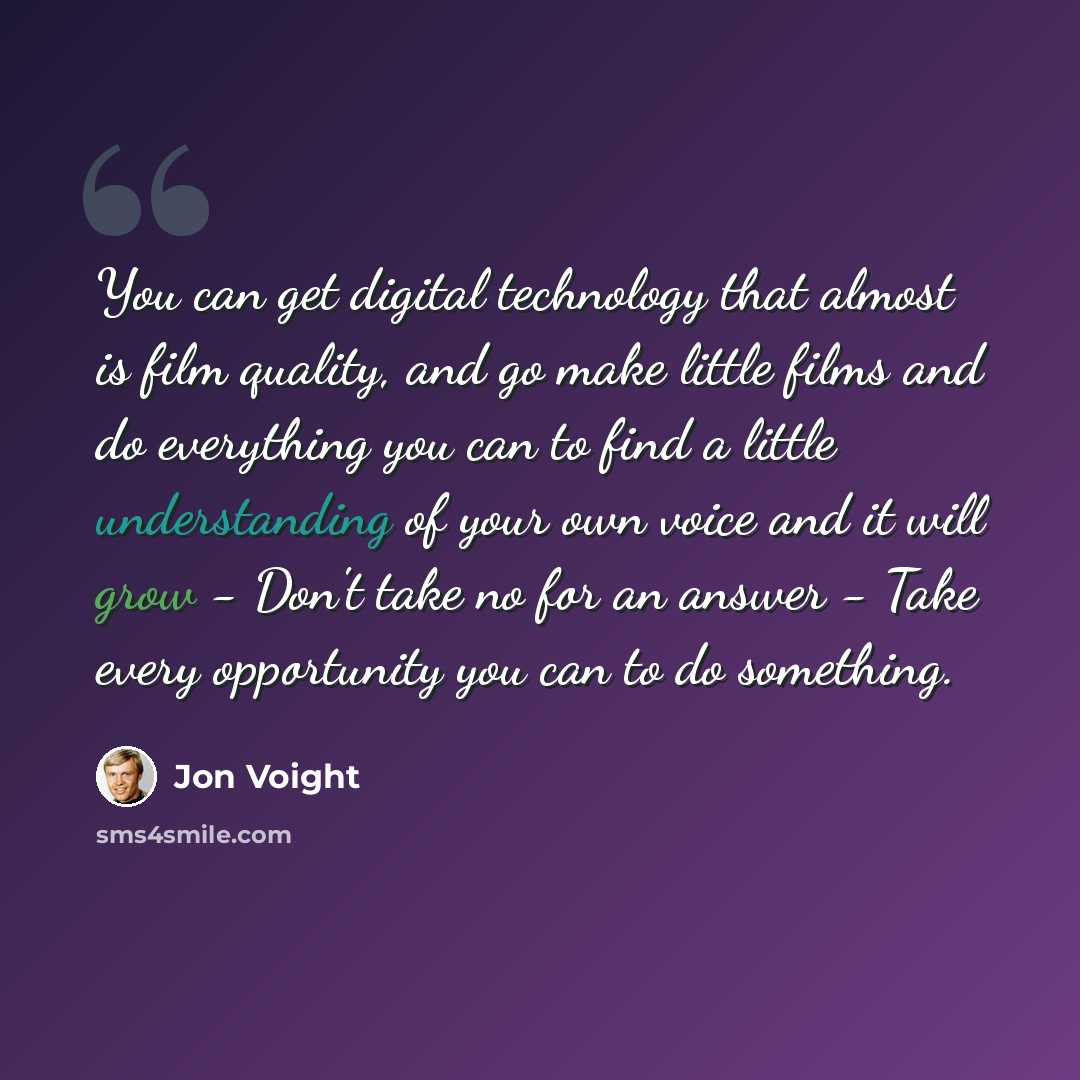 “You can get digital technology that almost is film quality, and go make little films and do everything you can to find a little understanding of your own voice and it will grow - Don't take no for an answer - Take every opportunity you can to do something.” quote by Jon Voight