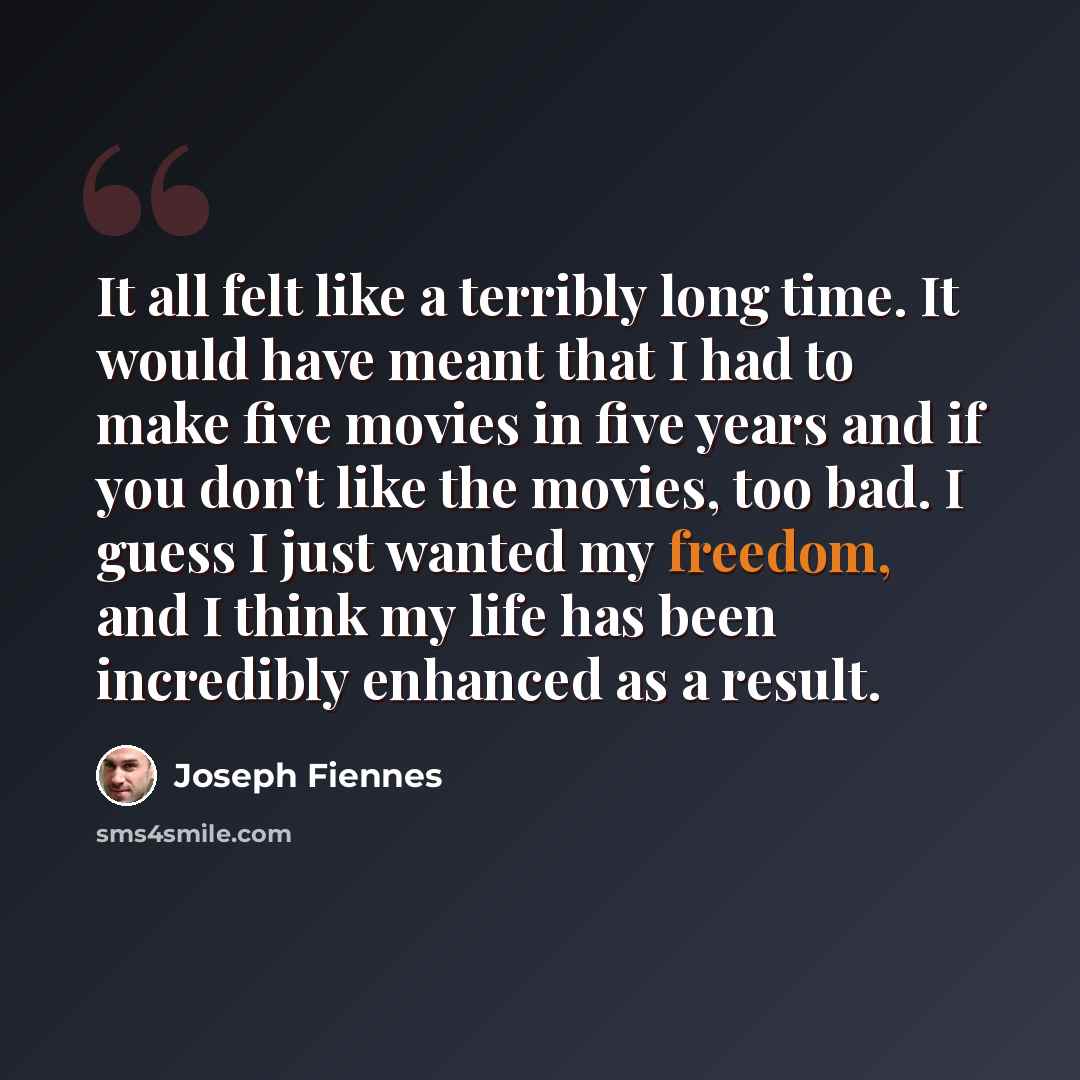 “It all felt like a terribly long time. It would have meant that I had to make five movies in five years and if you don't like the movies, too bad. I guess I just wanted my freedom, and I think my life has been incredibly enhanced as a result.” quote by Joseph Fiennes