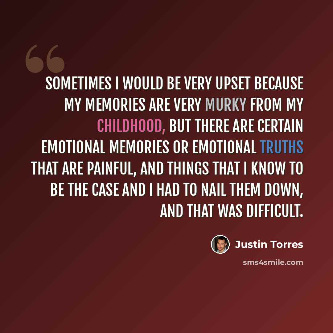 “Sometimes I would be very upset because my memories are very murky from my childhood, but there are certain emotional memories or emotional truths that are painful, and things that I know to be the case and I had to nail them down, and that was difficult.” quote by Justin Torres