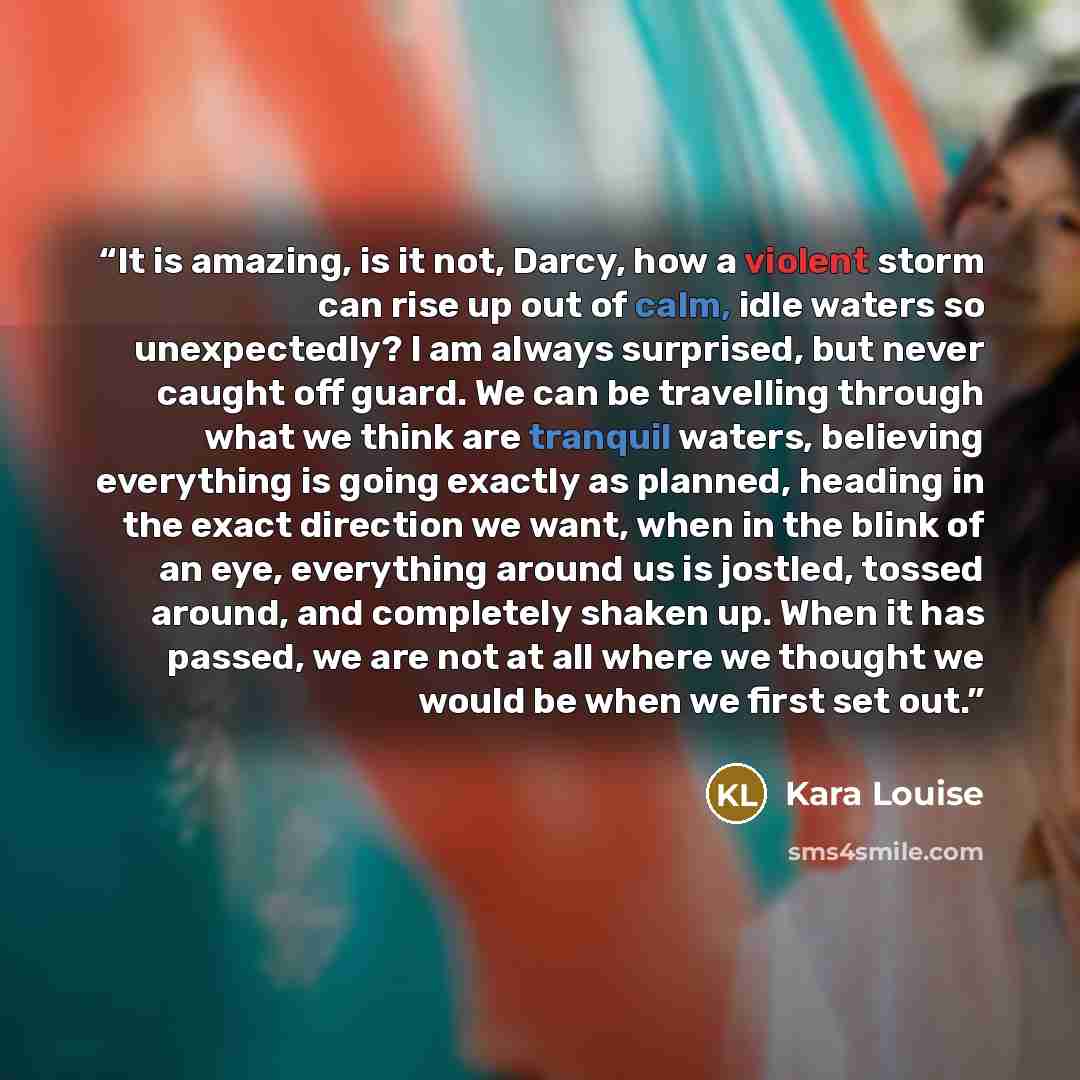 “It is amazing, is it not, Darcy, how a violent storm can rise up out of calm, idle waters so unexpectedly? I am always surprised, but never caught off guard. We can be travelling through what we think are tranquil waters, believing everything is going exactly as planned, heading in the exact…” quote by Kara Louise