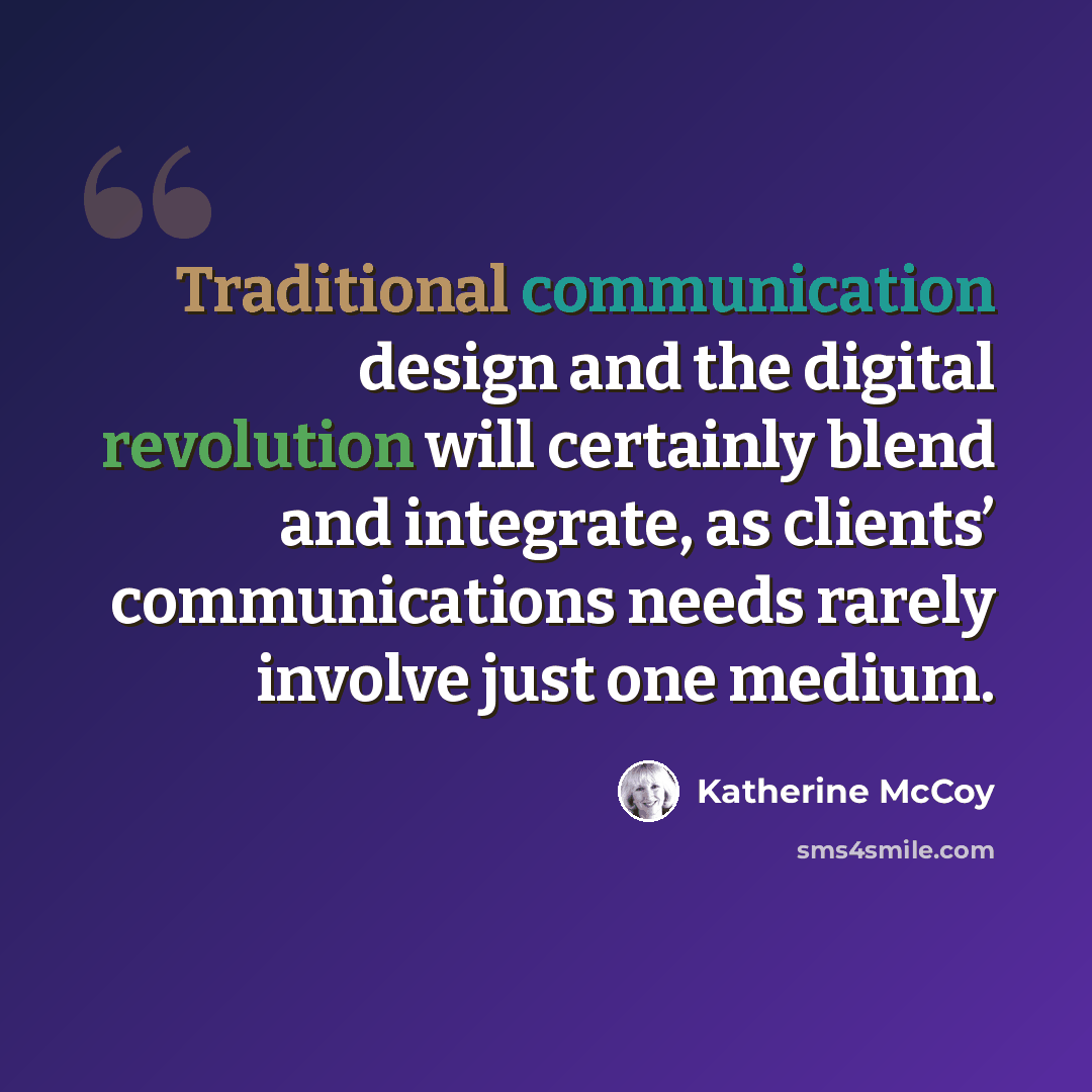 “Traditional communication design and the digital revolution will certainly blend and integrate, as clients’ communications needs rarely involve just one medium.” quote by Katherine McCoy