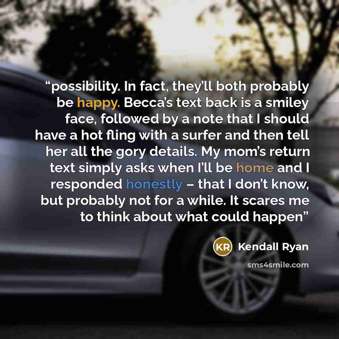 “possibility. In fact, they’ll both probably be happy. Becca’s text back is a smiley face, followed by a note that I should have a hot fling with a surfer and then tell her all the gory details. My mom’s return text simply asks when I’ll be home and I responded honestly – that I don’t know, but…” quote by Kendall Ryan