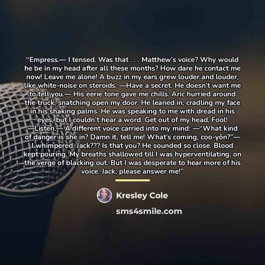 “Empress.— I tensed. Was that . . . Matthew’s voice? Why would he be in my head after all these months? How dare he contact me now! Leave me alone! A buzz in my ears grew louder and louder, like white-noise on steroids. —Have a secret. He doesn’t want me to tell you.— His eerie tone gave me chills…” quote by Kresley Cole