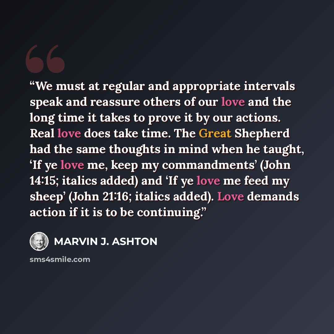 “We must at regular and appropriate intervals speak and reassure others of our love and the long time it takes to prove it by our actions. Real love does take time. The Great Shepherd had the same thoughts in mind when he taught, ‘If ye love me, keep my commandments’ (John 14:15; italics added) and…” quote by Marvin J. Ashton