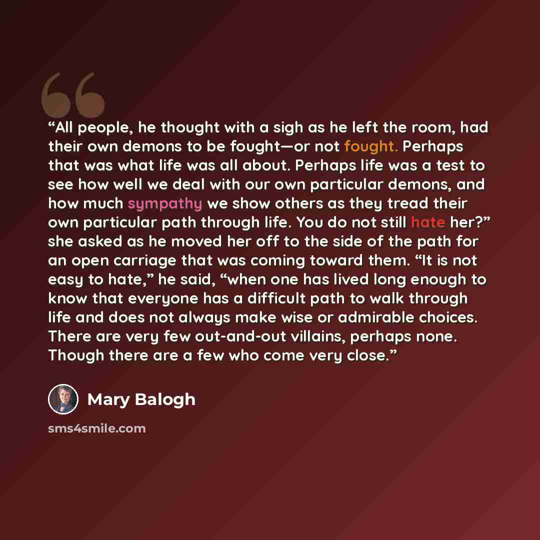 “All people, he thought with a sigh as he left the room, had their own demons to be fought—or not fought. Perhaps that was what life was all about. Perhaps life was a test to see how well we deal with our own particular demons, and how much sympathy we show others as they tread their own particular…” quote by Mary Balogh
