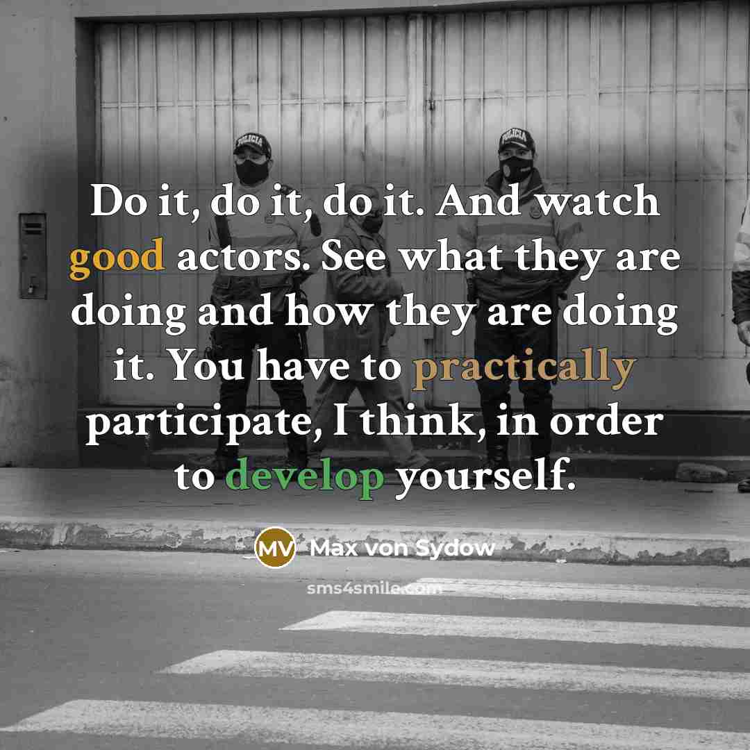 “Do it, do it, do it. And watch good actors. See what they are doing and how they are doing it. You have to practically participate, I think, in order to develop yourself.” quote by Max von Sydow
