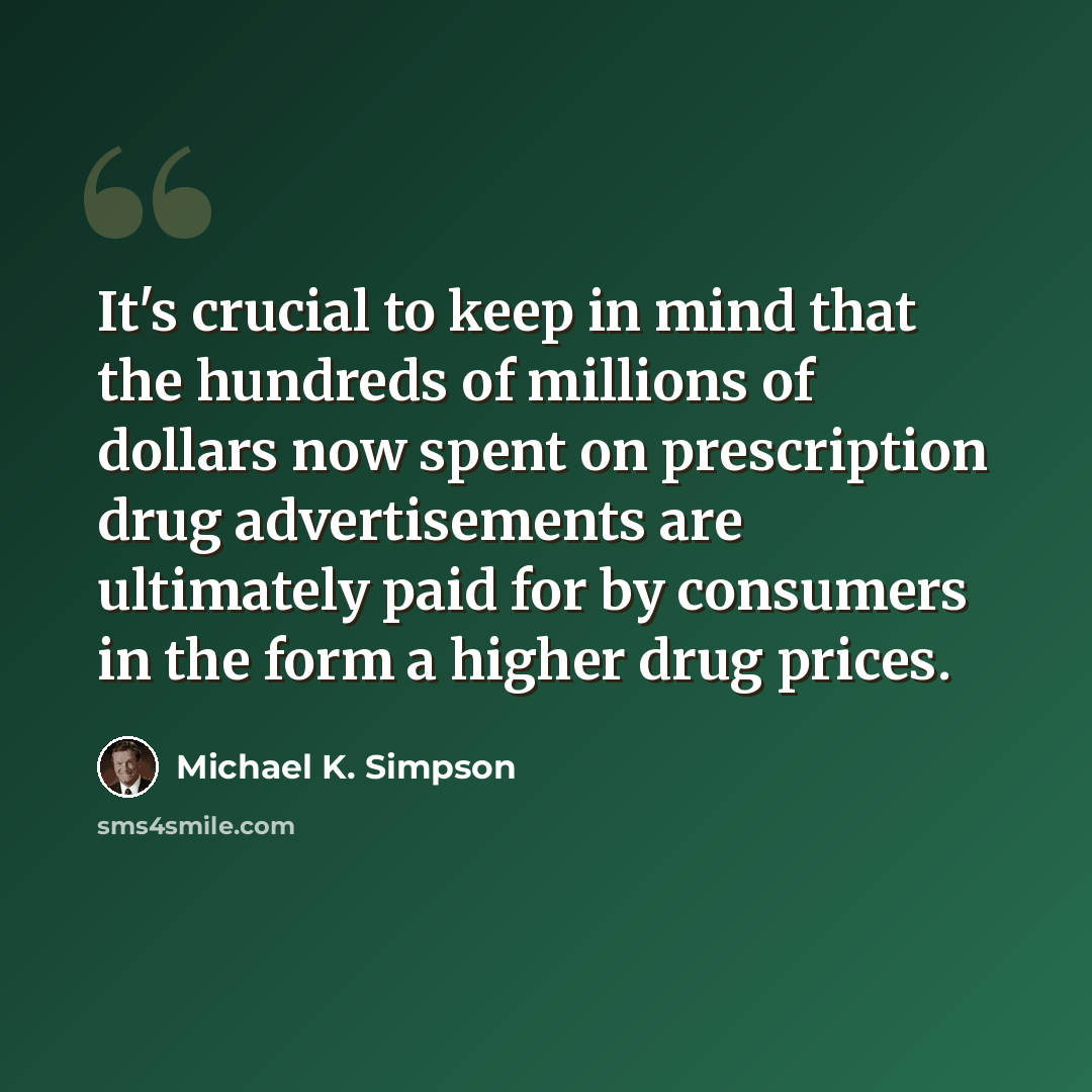 “It's crucial to keep in mind that the hundreds of millions of dollars now spent on prescription drug advertisements are ultimately paid for by consumers in the form a higher drug prices.” quote by Michael K. Simpson
