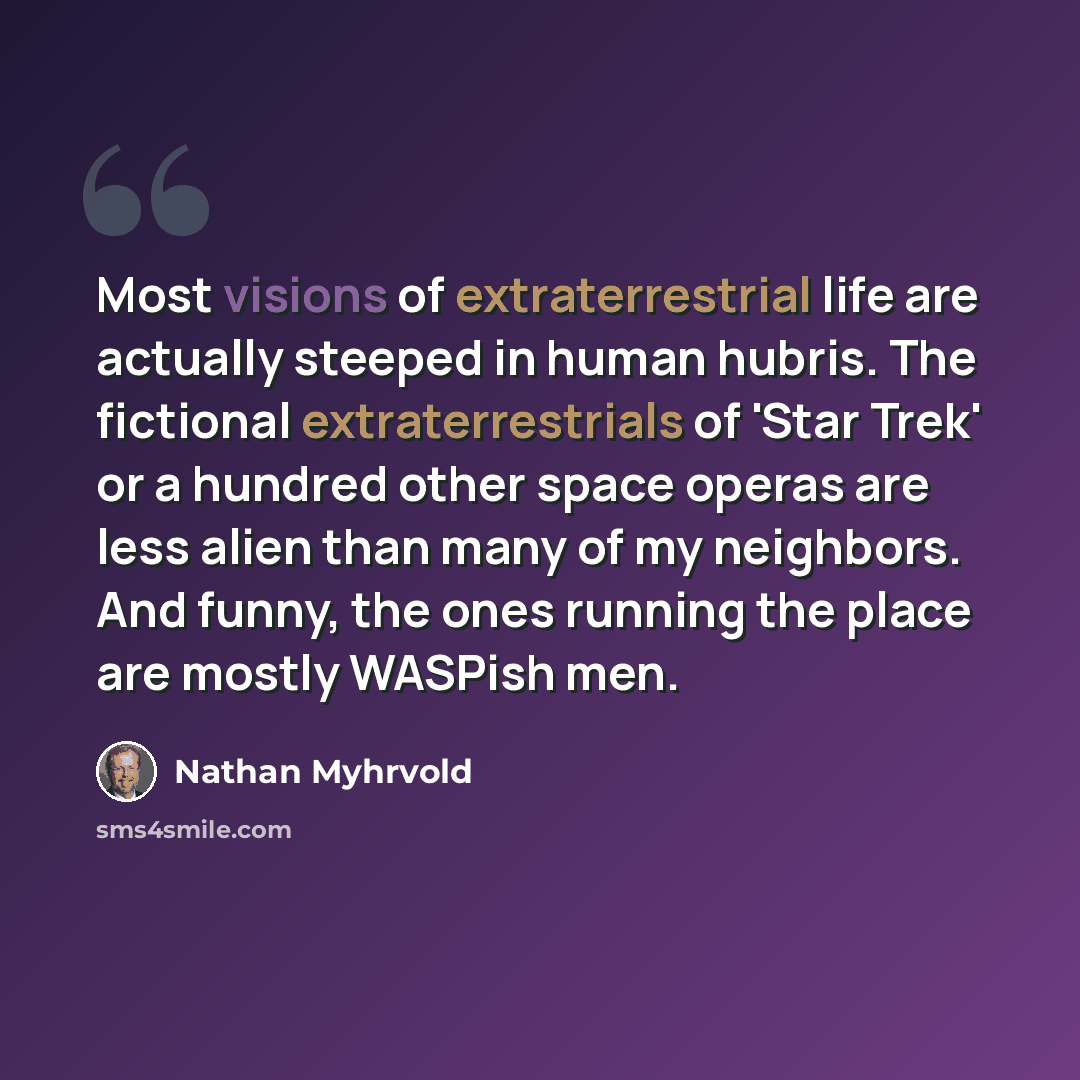 “Most visions of extraterrestrial life are actually steeped in human hubris. The fictional extraterrestrials of 'Star Trek' or a hundred other space operas are less alien than many of my neighbors. And funny, the ones running the place are mostly WASPish men.” quote by Nathan Myhrvold