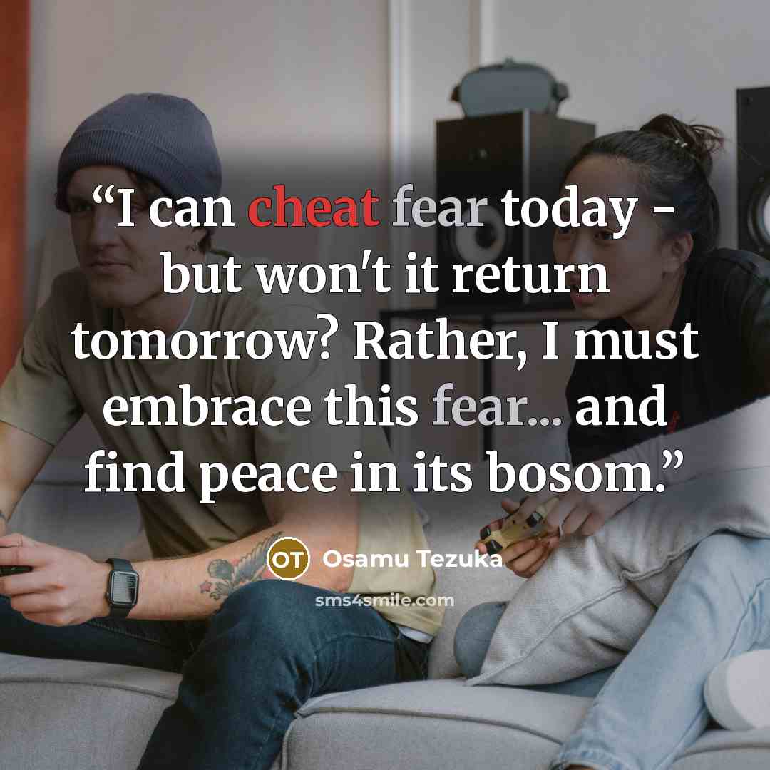 “I can cheat fear today - but won't it return tomorrow? Rather, I must embrace this fear... and find peace in its bosom.” quote by Osamu Tezuka