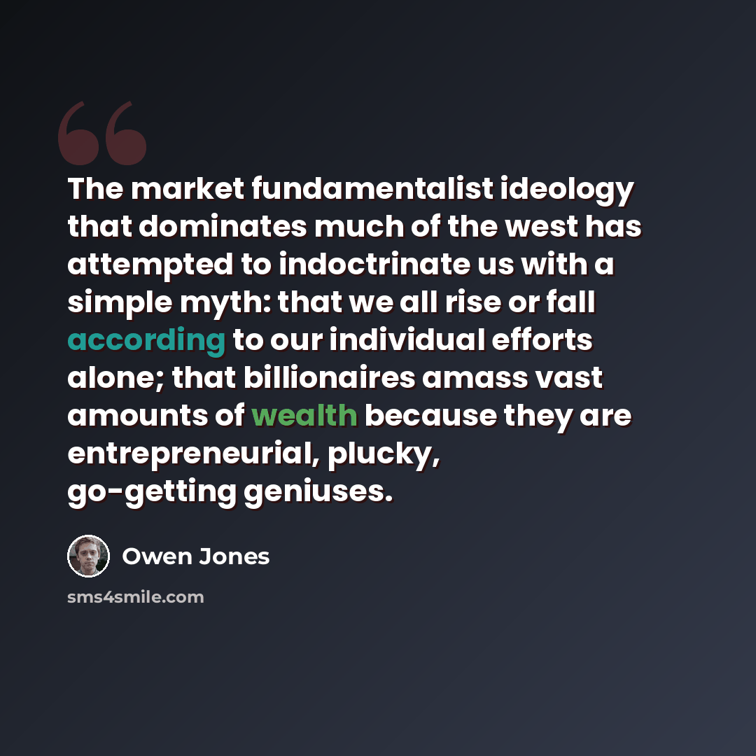 “The market fundamentalist ideology that dominates much of the west has attempted to indoctrinate us with a simple myth: that we all rise or fall according to our individual efforts alone; that billionaires amass vast amounts of wealth because they are entrepreneurial, plucky, go-getting geniuses.” quote by Owen Jones