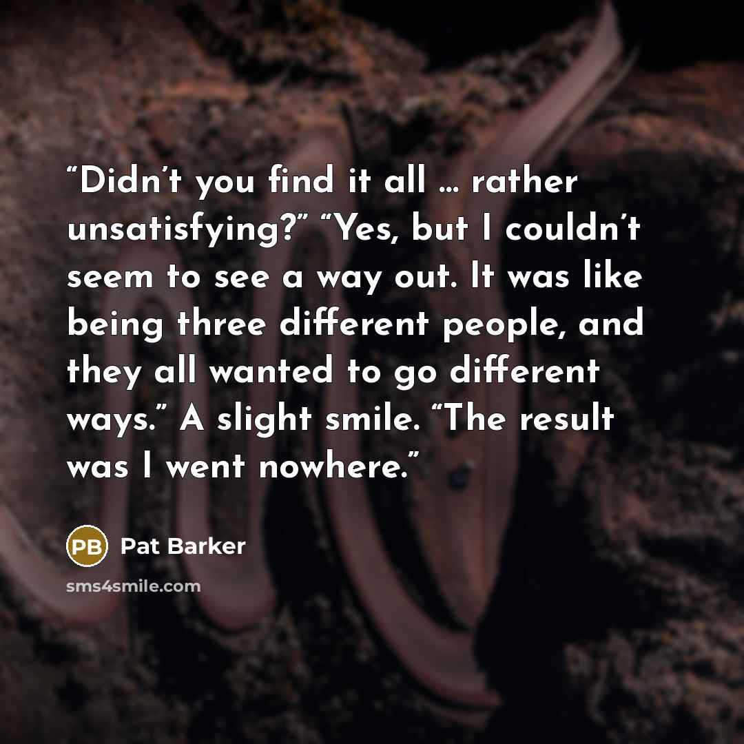 “Didn’t you find it all … rather unsatisfying?” “Yes, but I couldn’t seem to see a way out. It was like being three different people, and they all wanted to go different ways.” A slight smile. “The result was I went nowhere.” quote by Pat Barker