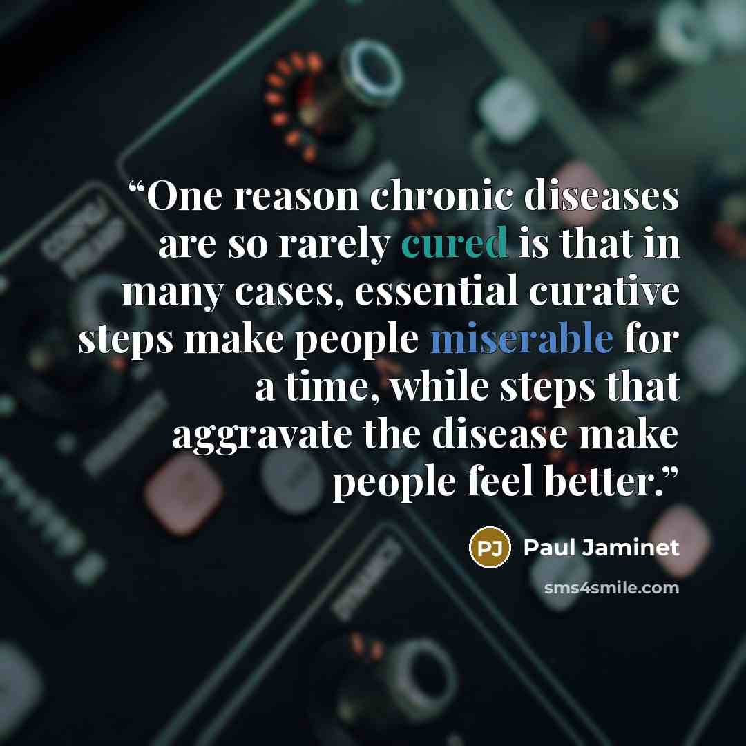 “One reason chronic diseases are so rarely cured is that in many cases, essential curative steps make people miserable for a time, while steps that aggravate the disease make people feel better.” quote by Paul Jaminet