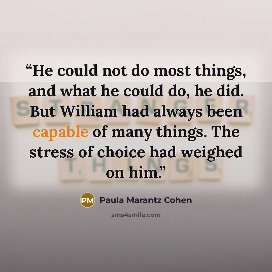 “He could not do most things, and what he could do, he did. But William had always been capable of many things. The stress of choice had weighed on him.” quote by Paula Marantz Cohen