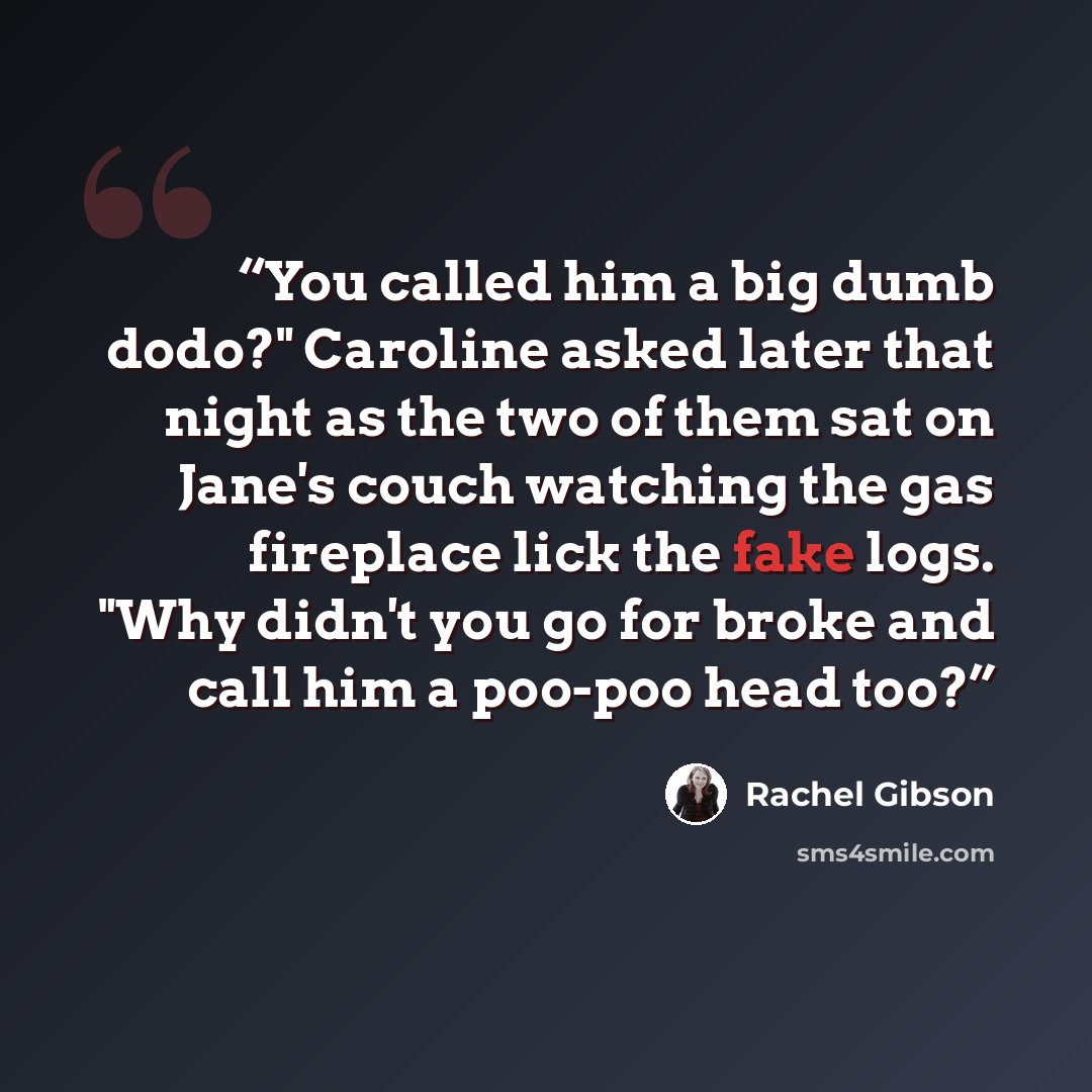 “You called him a big dumb dodo?" Caroline asked later that night as the two of them sat on Jane's couch watching the gas fireplace lick the fake logs. "Why didn't you go for broke and call him a poo-poo head too?” quote by Rachel Gibson