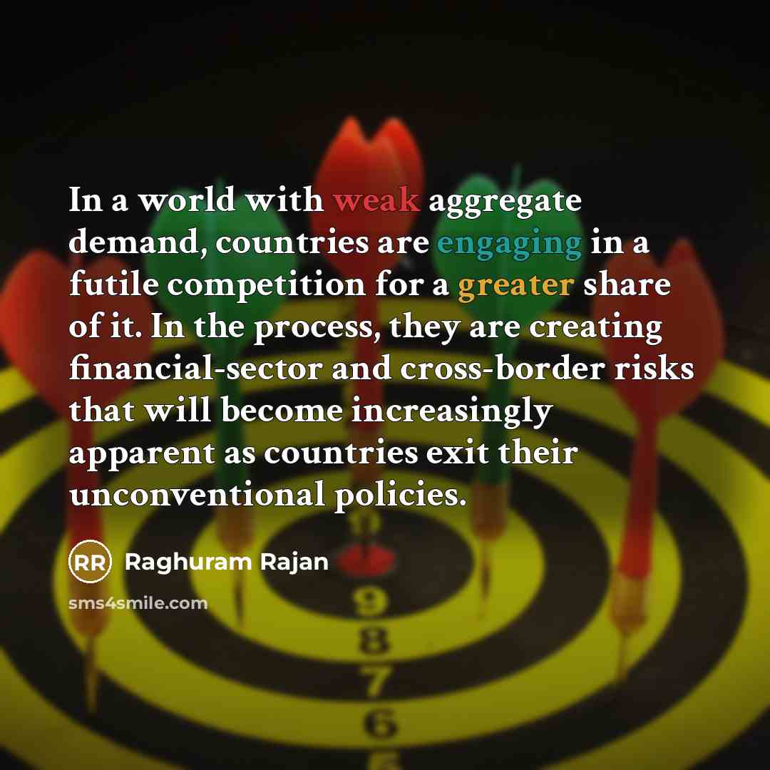 “In a world with weak aggregate demand, countries are engaging in a futile competition for a greater share of it. In the process, they are creating financial-sector and cross-border risks that will become increasingly apparent as countries exit their unconventional policies.” quote by Raghuram Rajan