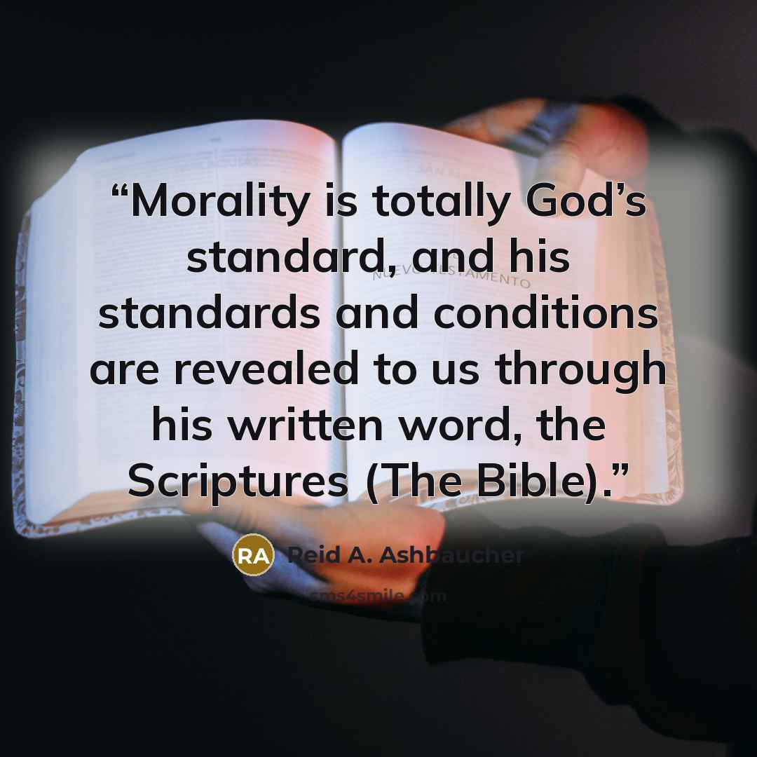 “Morality is totally God’s standard, and his standards and conditions are revealed to us through his written word, the Scriptures (The Bible).” quote by Reid A. Ashbaucher