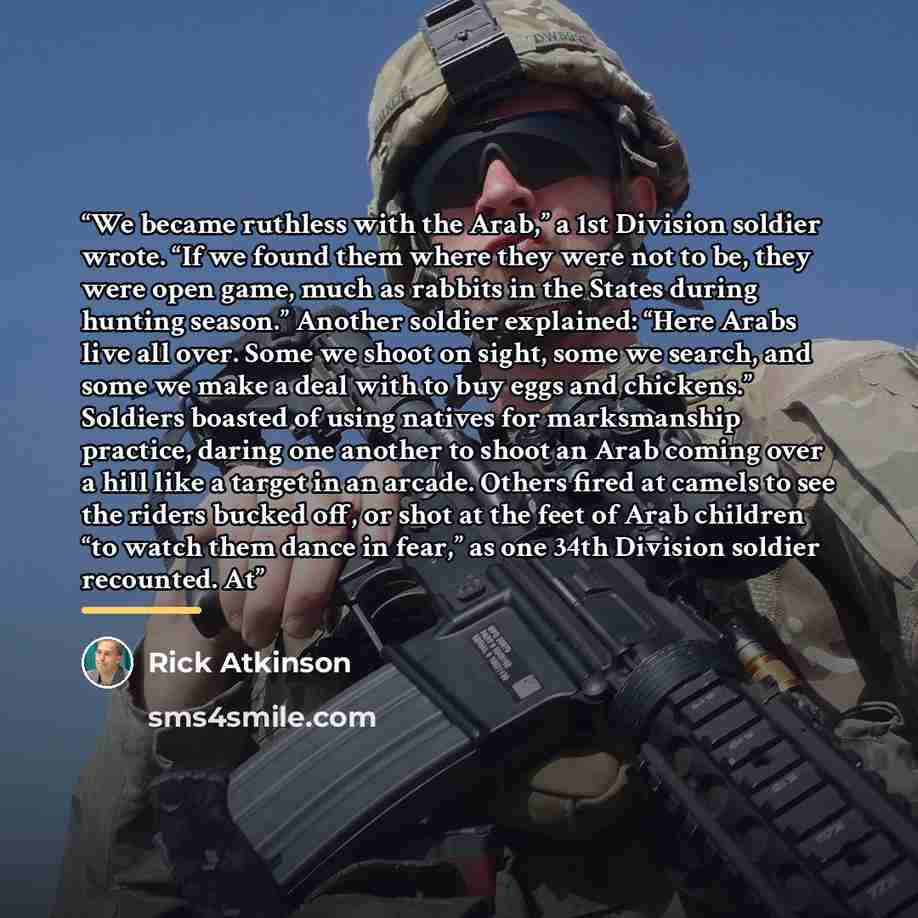 “We became ruthless with the Arab,” a 1st Division soldier wrote. “If we found them where they were not to be, they were open game, much as rabbits in the States during hunting season.” Another soldier explained: “Here Arabs live all over. Some we shoot on sight, some we search, and some we make a…” quote by Rick Atkinson
