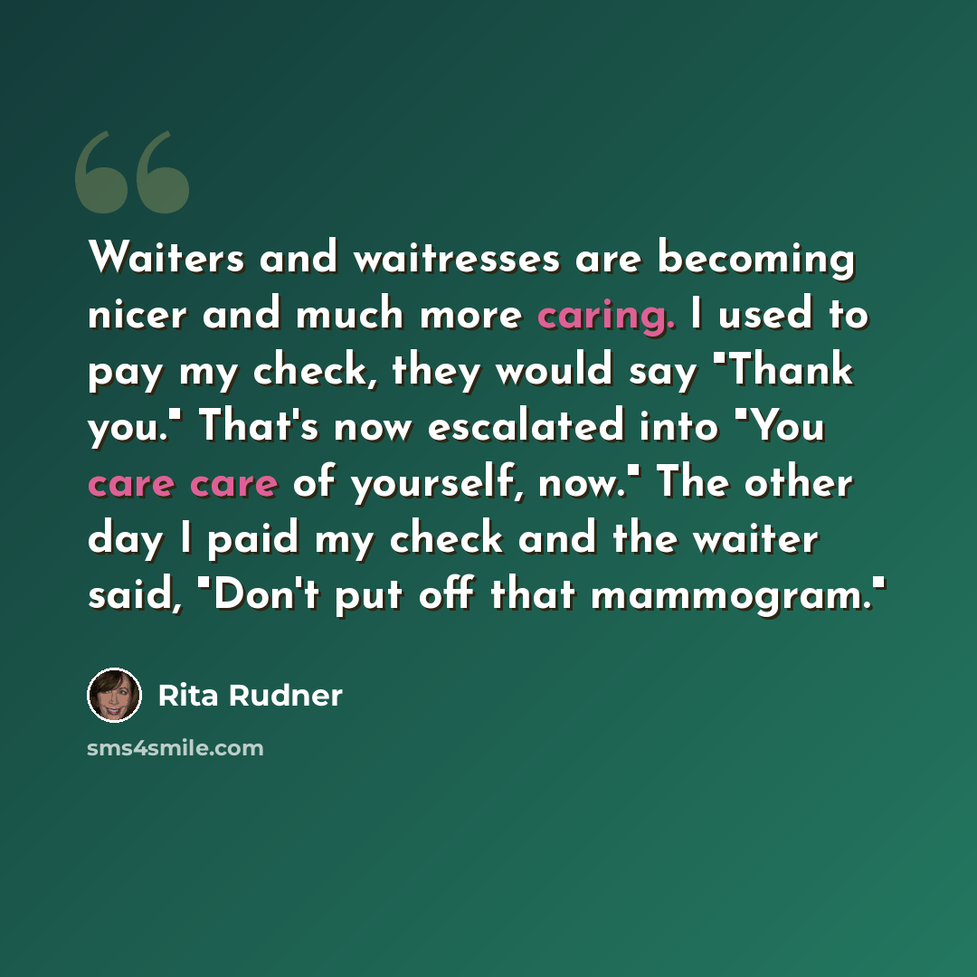 “Waiters and waitresses are becoming nicer and much more caring. I used to pay my check, they would say "Thank you." That's now escalated into "You care care of yourself, now." The other day I paid my check and the waiter said, "Don't put off that mammogram."” quote by Rita Rudner