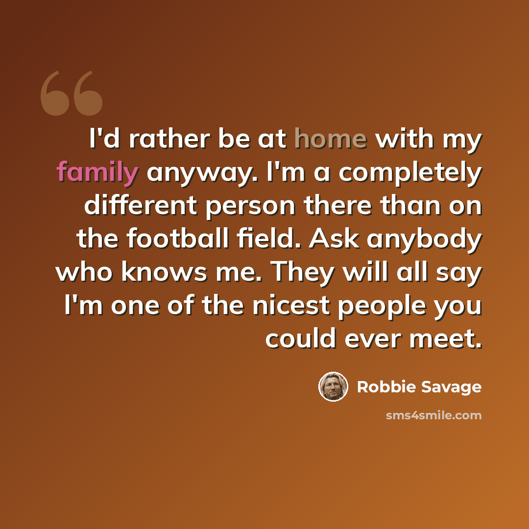 “I'd rather be at home with my family anyway. I'm a completely different person there than on the football field. Ask anybody who knows me. They will all say I'm one of the nicest people you could ever meet.” quote by Robbie Savage