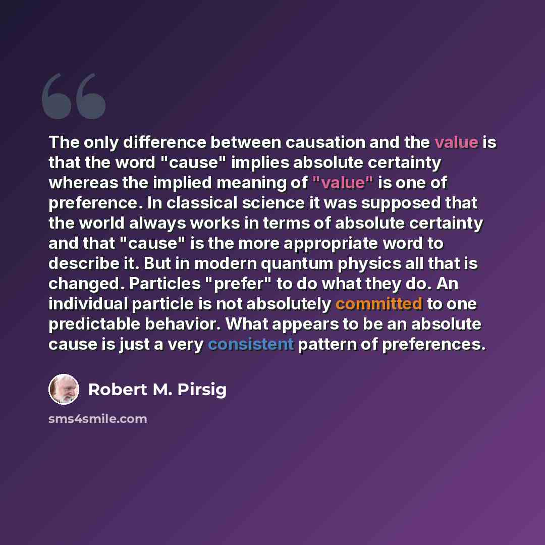 “The only difference between causation and the value is that the word "cause" implies absolute certainty whereas the implied meaning of "value" is one of preference. In classical science it was supposed that the world always works in terms of absolute certainty and that "cause" is the more…” quote by Robert M. Pirsig