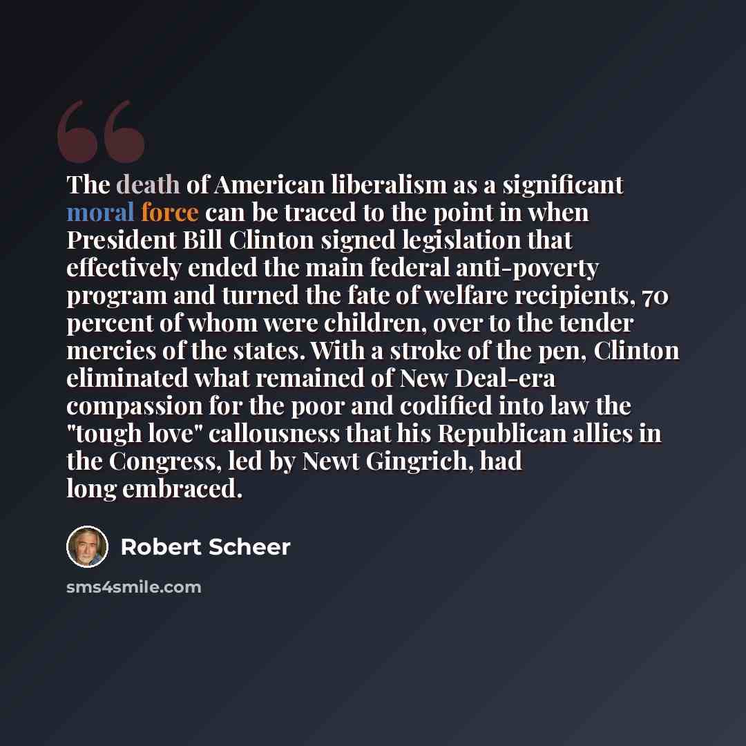 “The death of American liberalism as a significant moral force can be traced to the point in when President Bill Clinton signed legislation that effectively ended the main federal anti-poverty program and turned the fate of welfare recipients, 70 percent of whom were children, over to the tender…” quote by Robert Scheer