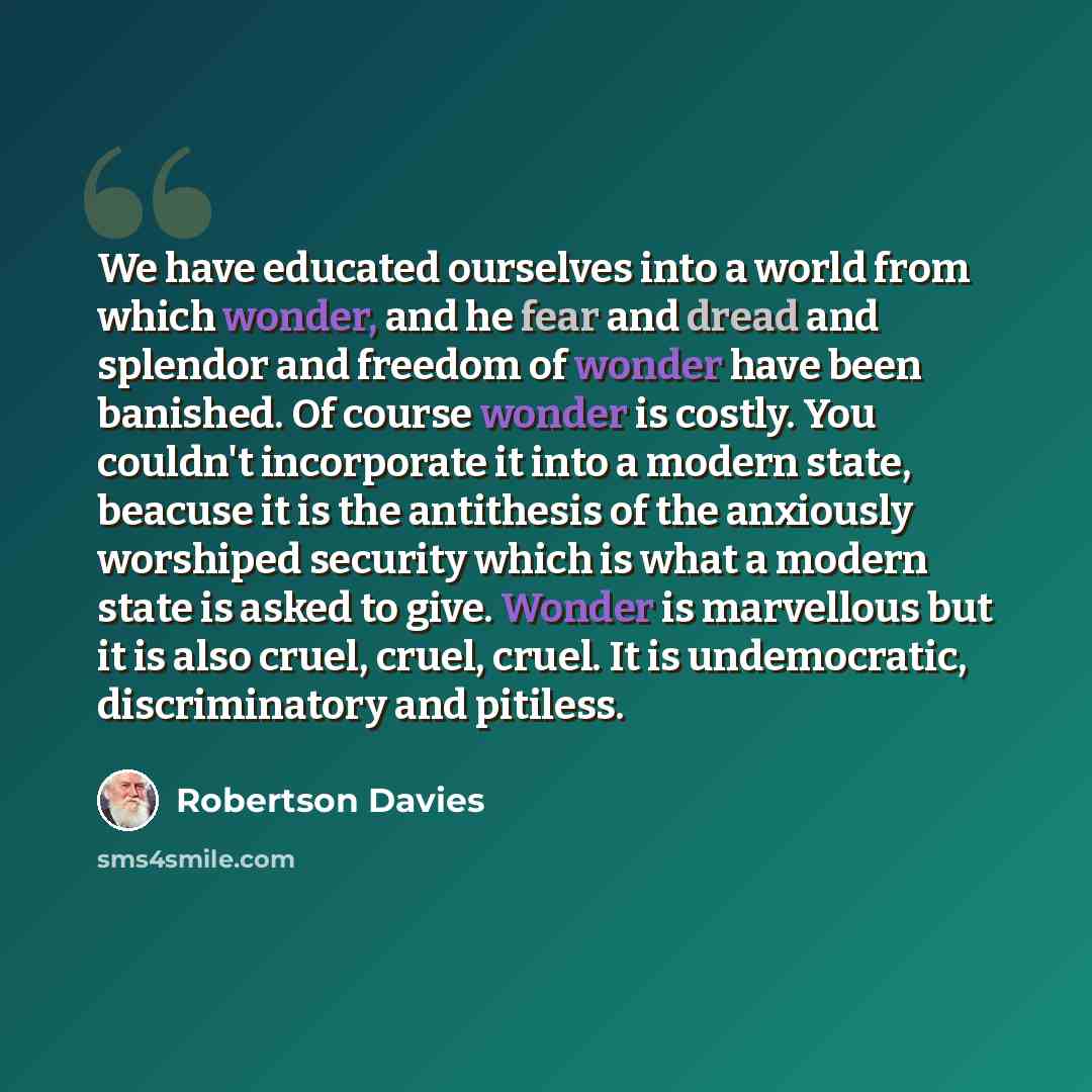 “We have educated ourselves into a world from which wonder, and he fear and dread and splendor and freedom of wonder have been banished. Of course wonder is costly. You couldn't incorporate it into a modern state, beacuse it is the antithesis of the anxiously worshiped security which is what a…” quote by Robertson Davies