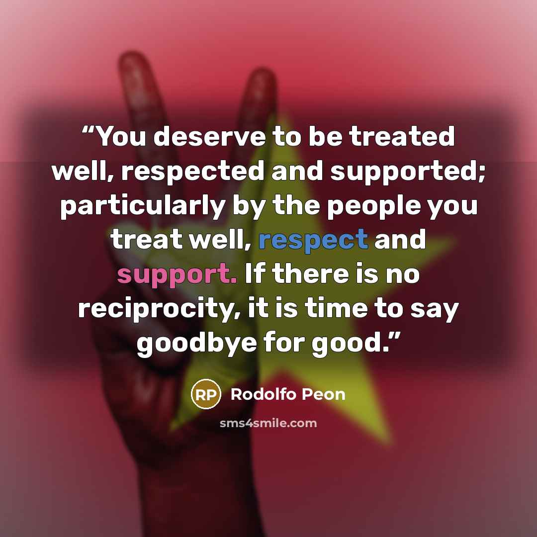“You deserve to be treated well, respected and supported; particularly by the people you treat well, respect and support. If there is no reciprocity, it is time to say goodbye for good.” quote by Rodolfo Peon