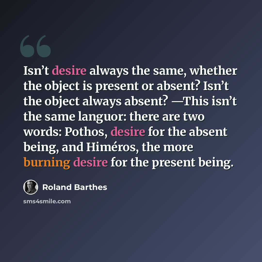 “Isn’t desire always the same, whether the object is present or absent? Isn’t the object always absent? —This isn’t the same languor: there are two words: Pothos, desire for the absent being, and Himéros, the more burning desire for the present being.” quote by Roland Barthes