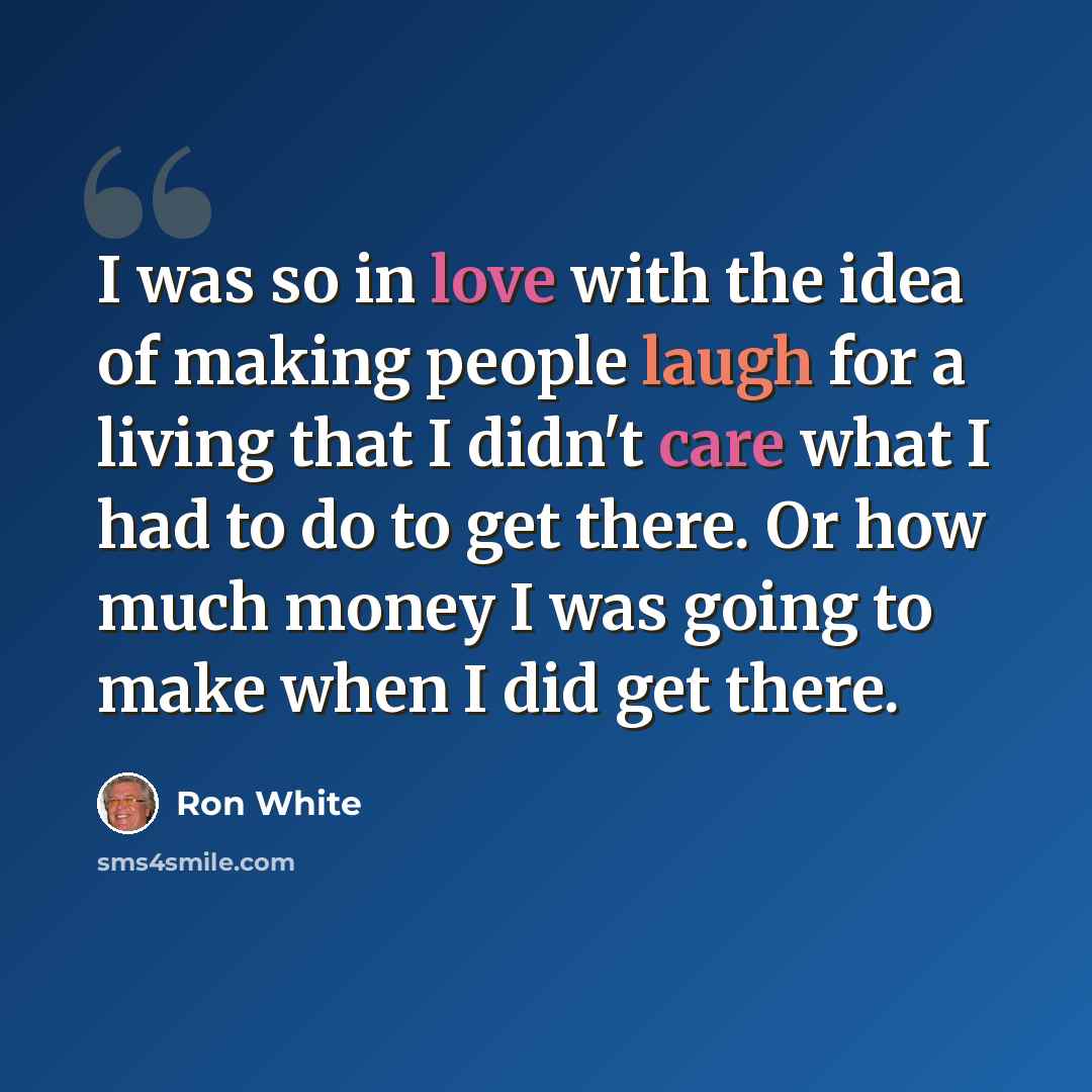 “I was so in love with the idea of making people laugh for a living that I didn't care what I had to do to get there. Or how much money I was going to make when I did get there.” quote by Ron White