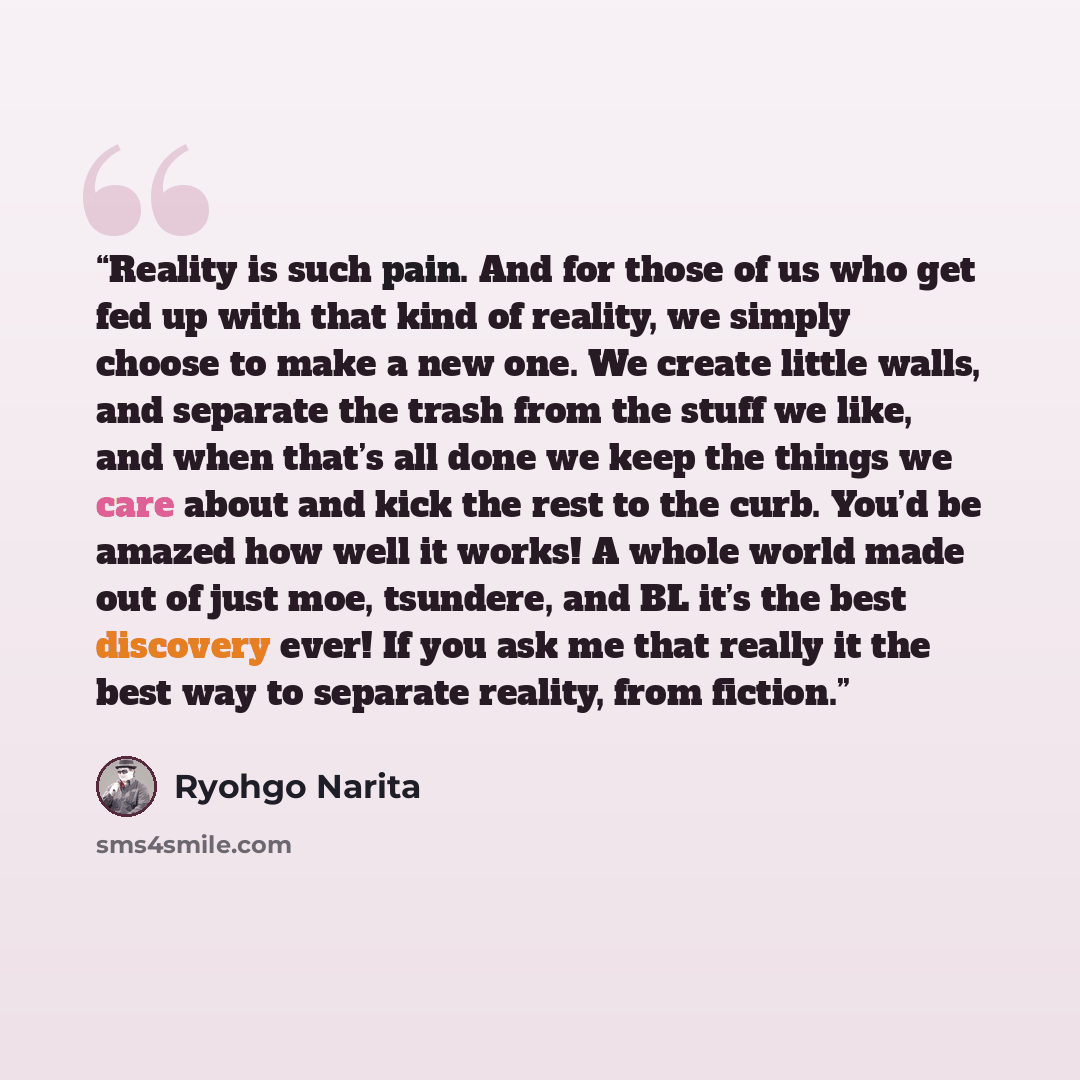 “Reality is such pain. And for those of us who get fed up with that kind of reality, we simply choose to make a new one. We create little walls, and separate the trash from the stuff we like, and when that’s all done we keep the things we care about and kick the rest to the curb. You’d be amazed…” quote by Ryohgo Narita