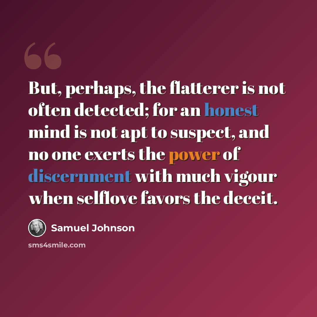 “But, perhaps, the flatterer is not often detected; for an honest mind is not apt to suspect, and no one exerts the power of discernment with much vigour when selflove favors the deceit.” quote by Samuel Johnson