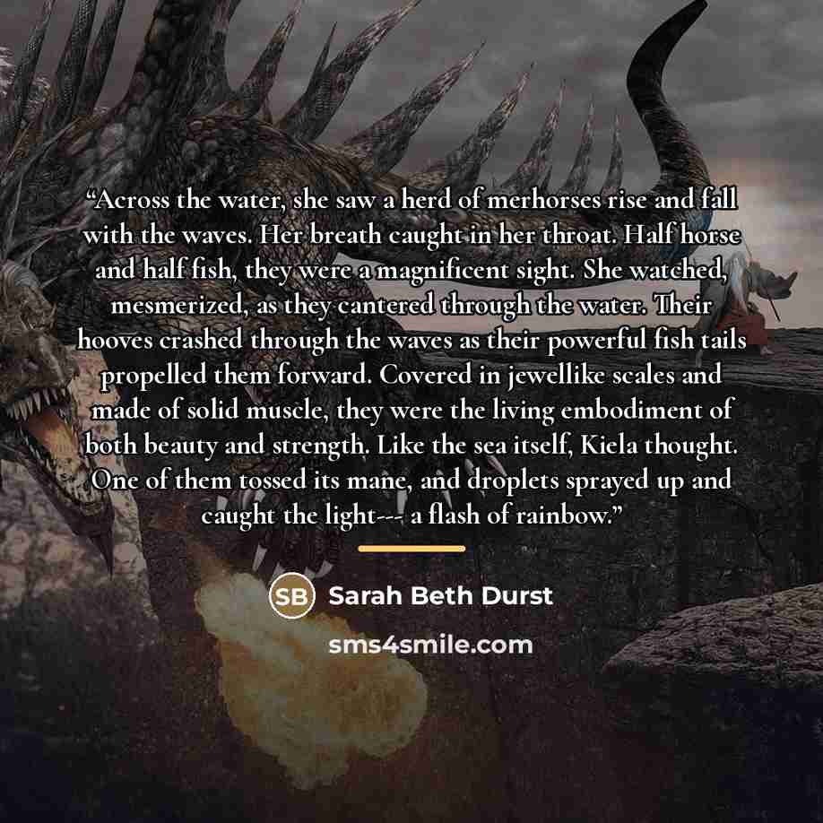 “Across the water, she saw a herd of merhorses rise and fall with the waves. Her breath caught in her throat. Half horse and half fish, they were a magnificent sight. She watched, mesmerized, as they cantered through the water. Their hooves crashed through the waves as their powerful fish tails…” quote by Sarah Beth Durst