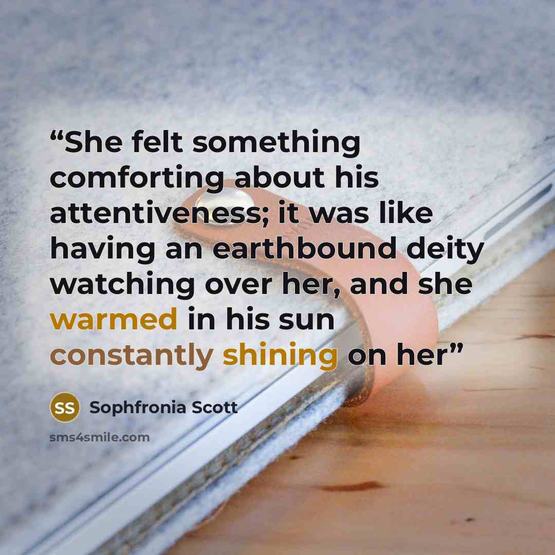 “She felt something comforting about his attentiveness; it was like having an earthbound deity watching over her, and she warmed in his sun constantly shining on her” quote by Sophfronia Scott