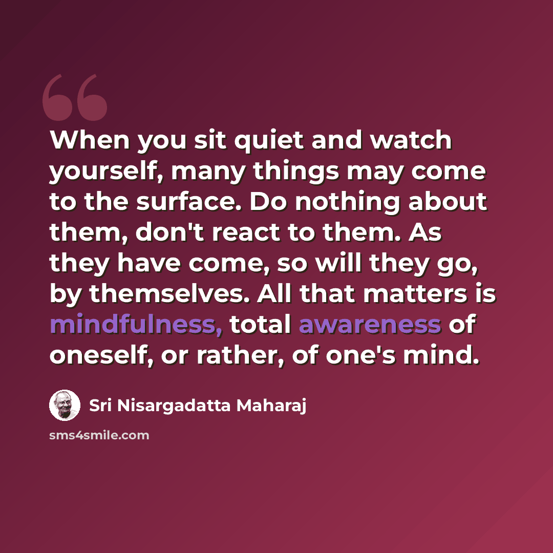 “When you sit quiet and watch yourself, many things may come to the surface. Do nothing about them, don't react to them. As they have come, so will they go, by themselves. All that matters is mindfulness, total awareness of oneself, or rather, of one's mind.” quote by Sri Nisargadatta Maharaj